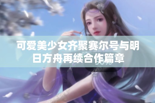 可爱美少女齐聚赛尔号与明日方舟再续合作篇章