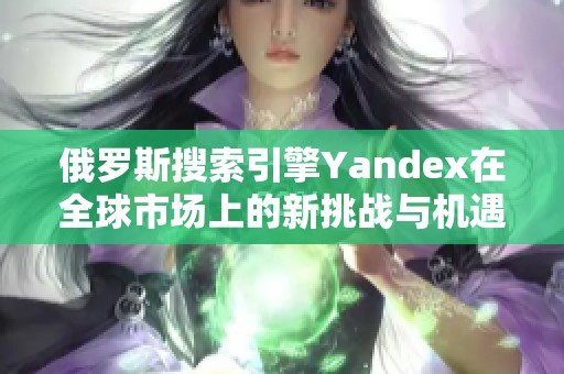 俄罗斯搜索引擎Yandex在全球市场上的新挑战与机遇