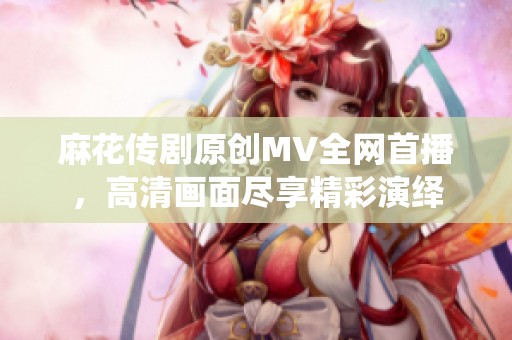 麻花传剧原创MV全网首播，高清画面尽享精彩演绎