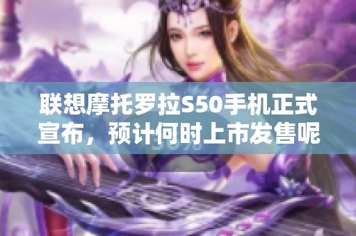 联想摩托罗拉S50手机正式宣布，预计何时上市发售呢？