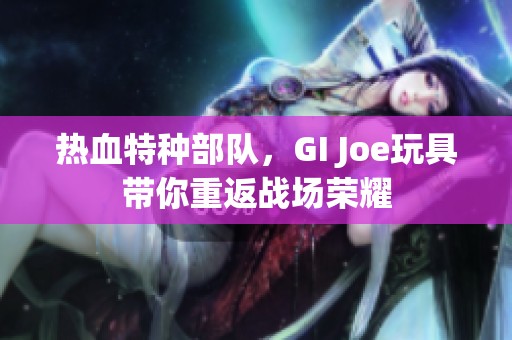 热血特种部队，GI Joe玩具带你重返战场荣耀