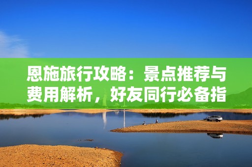 恩施旅行攻略：景点推荐与费用解析，好友同行必备指南