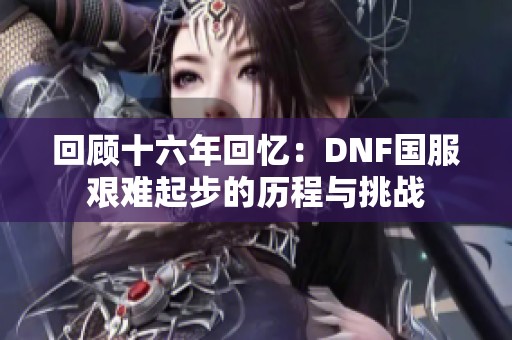 回顾十六年回忆：DNF国服艰难起步的历程与挑战