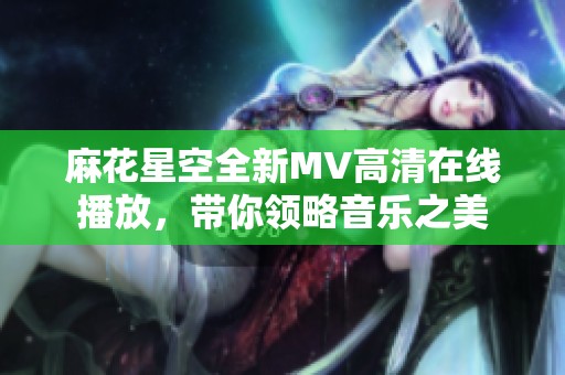 麻花星空全新MV高清在线播放，带你领略音乐之美