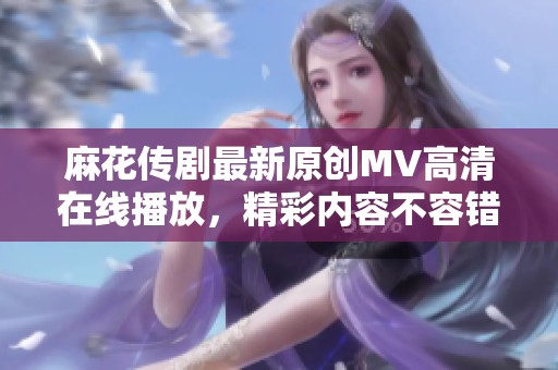 麻花传剧最新原创MV高清在线播放，精彩内容不容错过