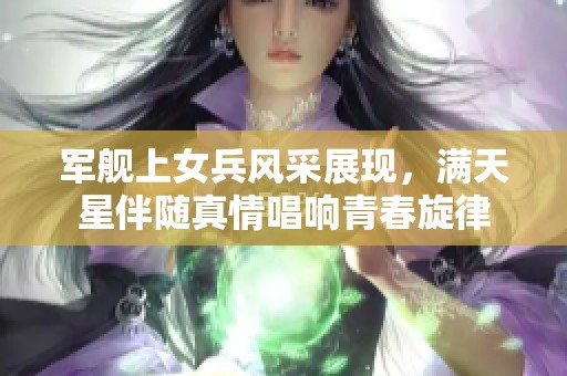 军舰上女兵风采展现，满天星伴随真情唱响青春旋律