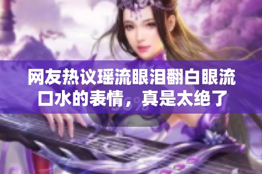 网友热议瑶流眼泪翻白眼流口水的表情，真是太绝了