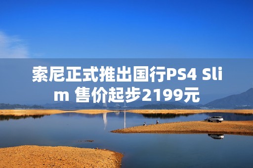 索尼正式推出国行PS4 Slim 售价起步2199元