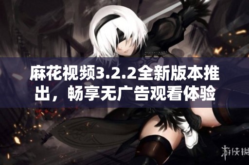 麻花视频3.2.2全新版本推出，畅享无广告观看体验