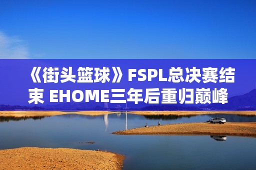 《街头篮球》FSPL总决赛结束 EHOME三年后重归巅峰再夺冠军