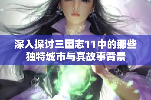 深入探讨三国志11中的那些独特城市与其故事背景