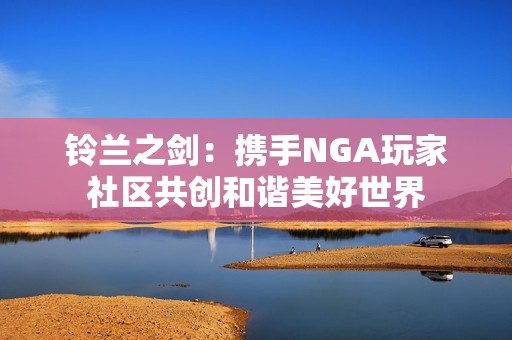 铃兰之剑：携手NGA玩家社区共创和谐美好世界