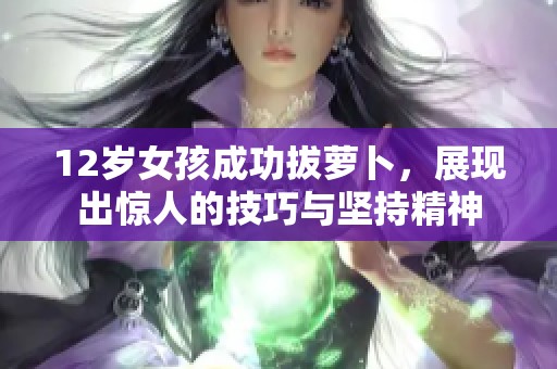 12岁女孩成功拔萝卜，展现出惊人的技巧与坚持精神