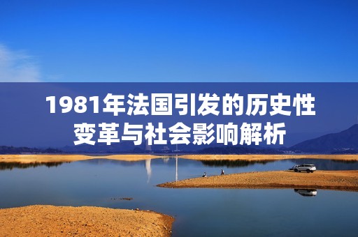 1981年法国引发的历史性变革与社会影响解析