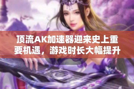 顶流AK加速器迎来史上重要机遇，游戏时长大幅提升