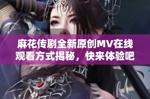 麻花传剧全新原创MV在线观看方式揭秘，快来体验吧