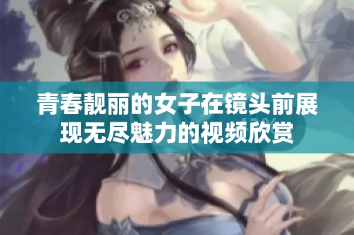 青春靓丽的女子在镜头前展现无尽魅力的视频欣赏