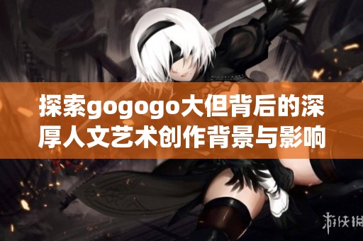 探索gogogo大但背后的深厚人文艺术创作背景与影响