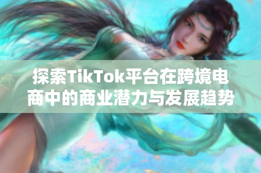 探索TikTok平台在跨境电商中的商业潜力与发展趋势