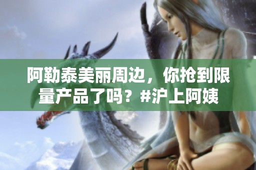 阿勒泰美丽周边，你抢到限量产品了吗？#沪上阿姨