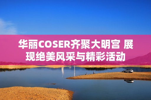 华丽COSER齐聚大明宫 展现绝美风采与精彩活动