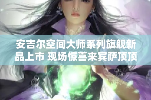 安吉尔空间大师系列旗舰新品上市 现场惊喜来宾萨顶顶献唱助阵