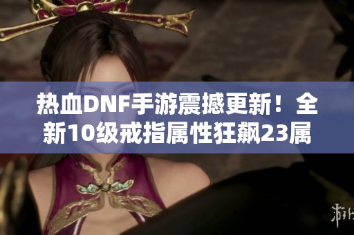 热血DNF手游震撼更新！全新10级戒指属性狂飙23属强与88命中