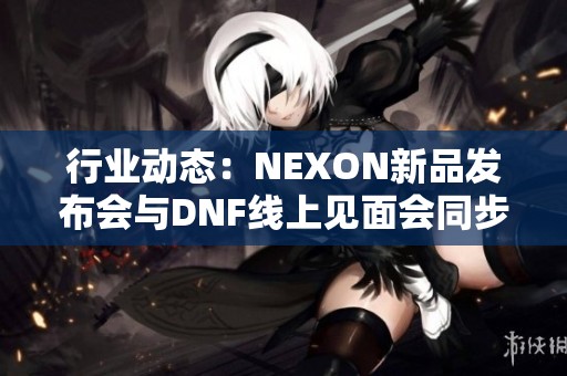 行业动态：NEXON新品发布会与DNF线上见面会同步揭幕