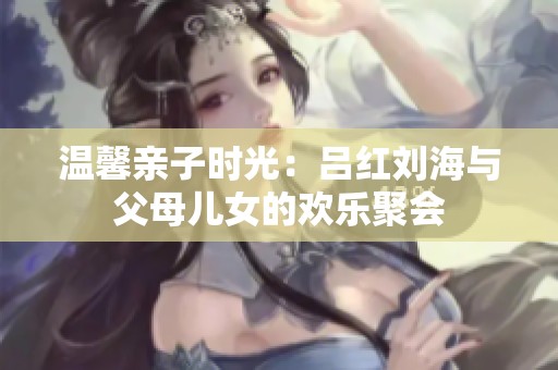 温馨亲子时光：吕红刘海与父母儿女的欢乐聚会