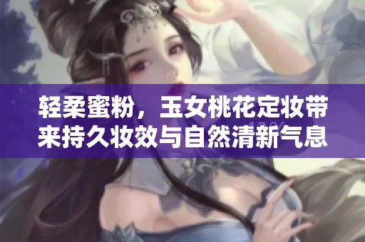 轻柔蜜粉，玉女桃花定妆带来持久妆效与自然清新气息