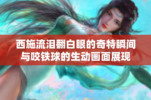 西施流泪翻白眼的奇特瞬间与咬铁球的生动画面展现