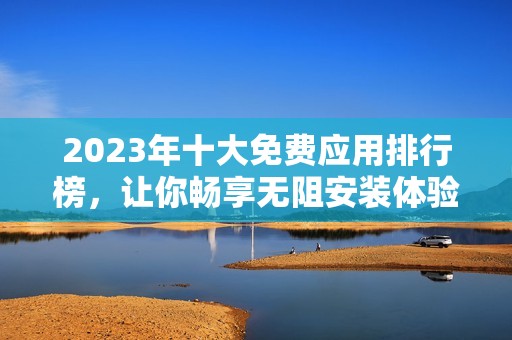 2023年十大免费应用排行榜，让你畅享无阻安装体验