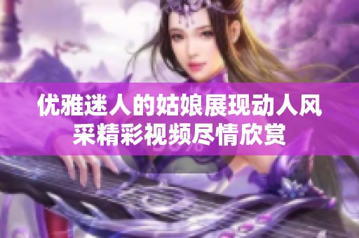 优雅迷人的姑娘展现动人风采精彩视频尽情欣赏