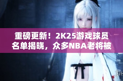 重磅更新！2K25游戏球员名单揭晓，众多NBA老将被淘汰