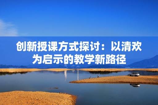 创新授课方式探讨：以清欢为启示的教学新路径