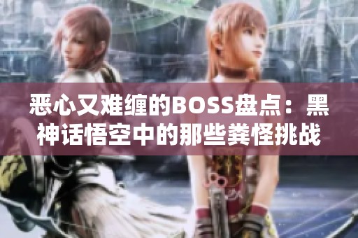 恶心又难缠的BOSS盘点：黑神话悟空中的那些粪怪挑战