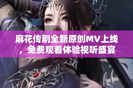 麻花传剧全新原创MV上线，免费观看体验视听盛宴