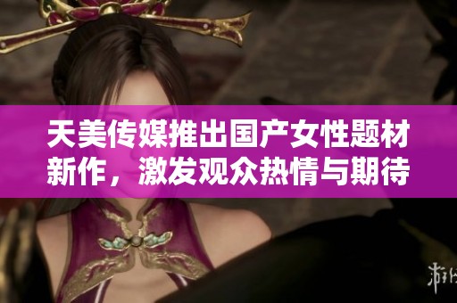 天美传媒推出国产女性题材新作，激发观众热情与期待