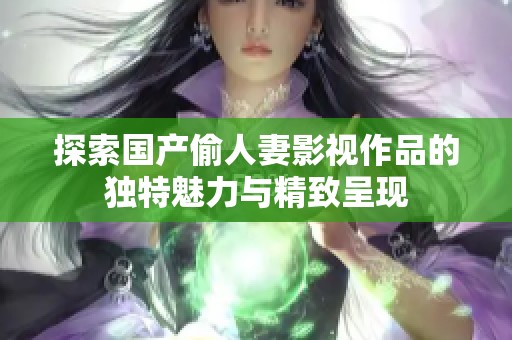 探索国产偷人妻影视作品的独特魅力与精致呈现