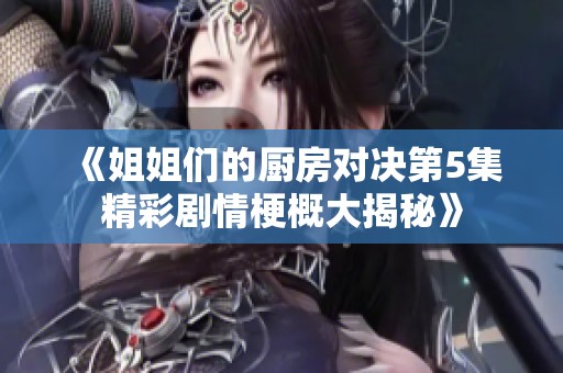 《姐姐们的厨房对决第5集精彩剧情梗概大揭秘》