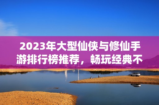 2023年大型仙侠与修仙手游排行榜推荐，畅玩经典不容错过