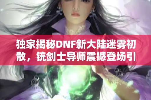 独家揭秘DNF新大陆迷雾初散，铳剑士导师震撼登场引发热潮