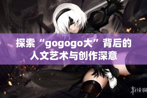 探索“gogogo大”背后的人文艺术与创作深意