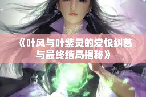 《叶风与叶紫灵的爱恨纠葛与最终结局揭秘》