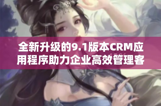 全新升级的9.1版本CRM应用程序助力企业高效管理客户关系