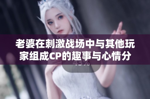 老婆在刺激战场中与其他玩家组成CP的趣事与心情分享