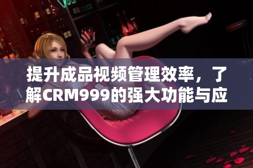 提升成品视频管理效率，了解CRM999的强大功能与应用