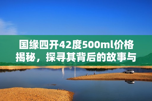 国缘四开42度500ml价格揭秘，探寻其背后的故事与价值