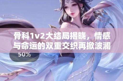 骨科1v2大结局揭晓，情感与命运的双重交织再掀波澜