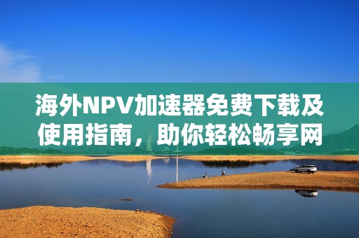 海外NPV加速器免费下载及使用指南，助你轻松畅享网络体验